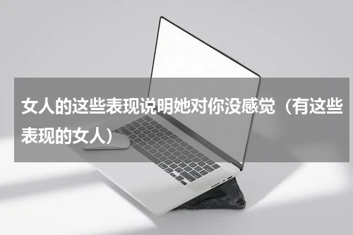 女人的这些表现说明她对你没感觉（有这些表现的女人）