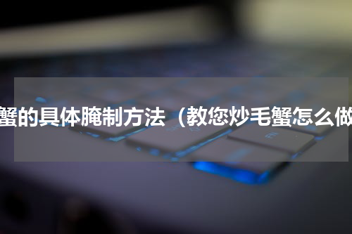 毛蟹的具体腌制方法（教您炒毛蟹怎么做）