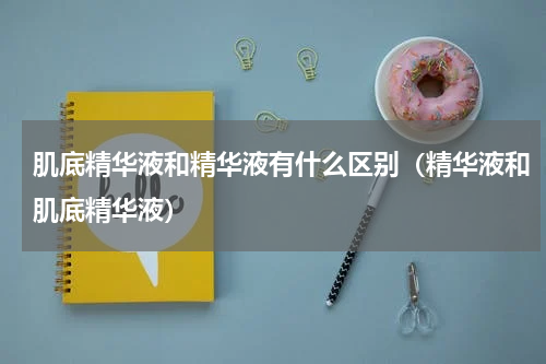 肌底精华液和精华液有什么区别（精华液和肌底精华液）