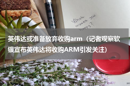英伟达或准备放弃收购arm（记者观察软银宣布英伟达将收购ARM引发关注）