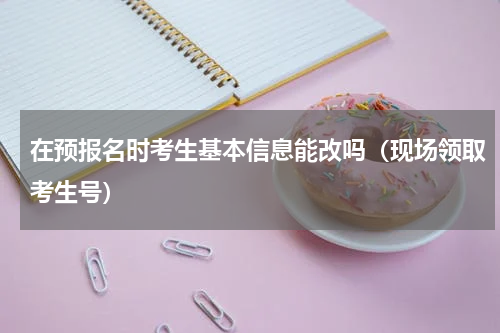 在预报名时考生基本信息能改吗（现场领取考生号）