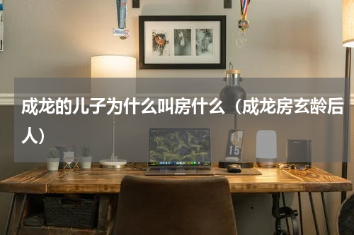 成龙的儿子为什么叫房什么（成龙房玄龄后人）