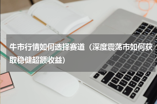 牛市行情如何选择赛道（深度震荡市如何获取稳健超额收益）