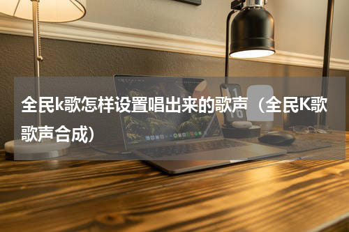 全民k歌怎样设置唱出来的歌声（全民K歌歌声合成）