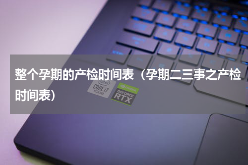 整个孕期的产检时间表（孕期二三事之产检时间表）