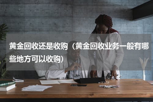 黄金回收还是收购（黄金回收业务一般有哪些地方可以收购）