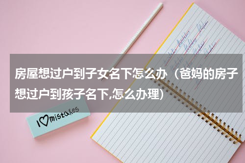 房屋想过户到子女名下怎么办（爸妈的房子想过户到孩子名下,怎么办理）