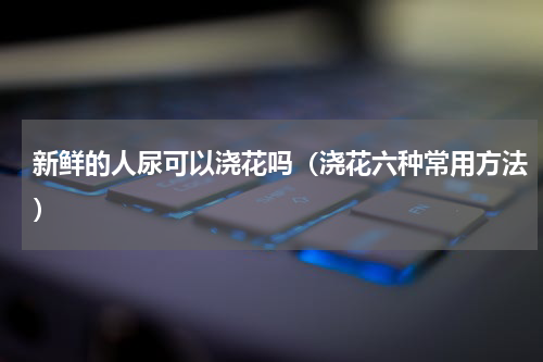 新鲜的人尿可以浇花吗（浇花六种常用方法）