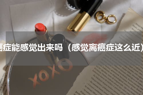 癌症能感觉出来吗（感觉离癌症这么近）