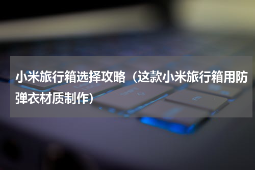 小米旅行箱选择攻略（这款小米旅行箱用防弹衣材质制作）