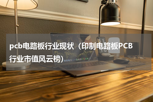 pcb电路板行业现状（印制电路板PCB行业市值风云榜）