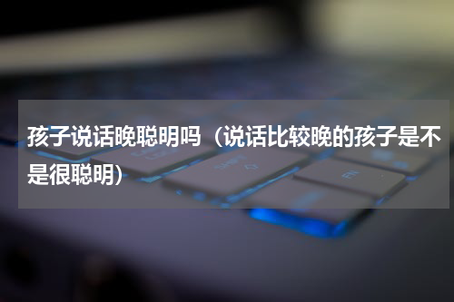 孩子说话晚聪明吗（说话比较晚的孩子是不是很聪明）