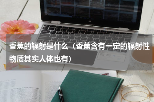 香蕉的辐射是什么（香蕉含有一定的辐射性物质其实人体也有）