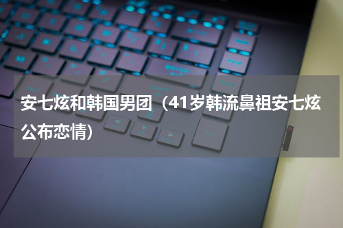 安七炫和韩国男团（41岁韩流鼻祖安七炫公布恋情）