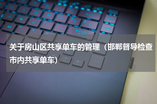 关于房山区共享单车的管理（邯郸督导检查市内共享单车）
