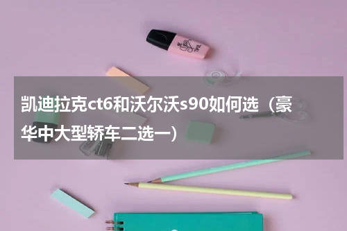 凯迪拉克ct6和沃尔沃s90如何选（豪华中大型轿车二选一）