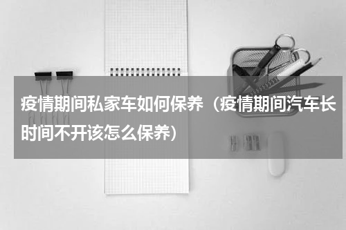疫情期间私家车如何保养（疫情期间汽车长时间不开该怎么保养）