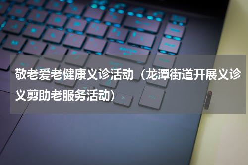 敬老爱老健康义诊活动（龙潭街道开展义诊义剪助老服务活动）