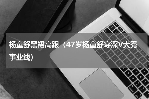 杨童舒黑裙高跟（47岁杨童舒穿深V大秀事业线）