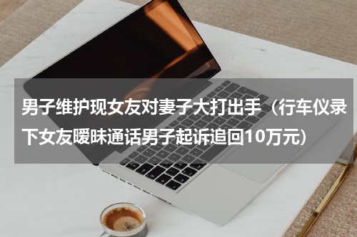 男子维护现女友对妻子大打出手（行车仪录下女友暧昧通话男子起诉追回10万元）