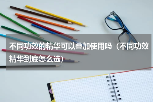 不同功效的精华可以叠加使用吗（不同功效精华到底怎么选）