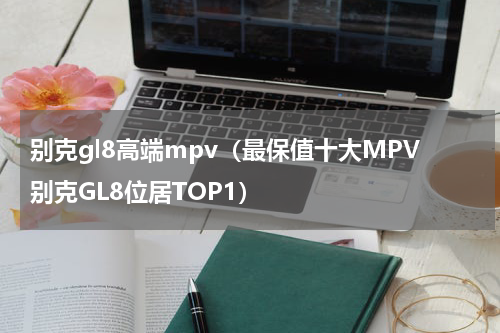 别克gl8高端mpv（最保值十大MPV别克GL8位居TOP1）