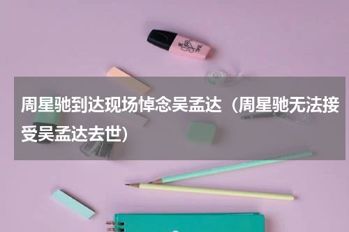 周星驰到达现场悼念吴孟达（周星驰无法接受吴孟达去世）