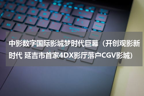 中影数字国际影城梦时代巨幕（开创观影新时代 延吉市首家4DX影厅落户CGV影城）