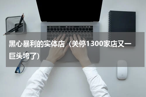 黑心暴利的实体店（关停1300家店又一巨头垮了）