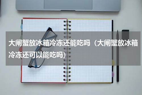 大闸蟹放冰箱冷冻还能吃吗（大闸蟹放冰箱冷冻还可以能吃吗）