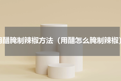 用醋腌制辣椒方法（用醋怎么腌制辣椒）