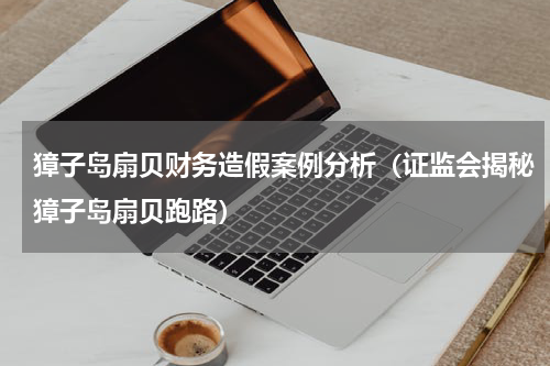 獐子岛扇贝财务造假案例分析（证监会揭秘獐子岛扇贝跑路）