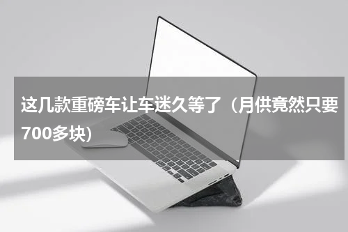 这几款重磅车让车迷久等了（月供竟然只要700多块）