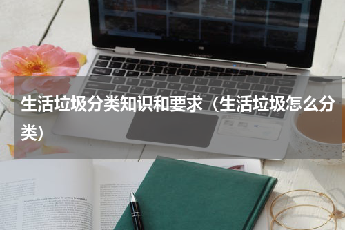生活垃圾分类知识和要求（生活垃圾怎么分类）