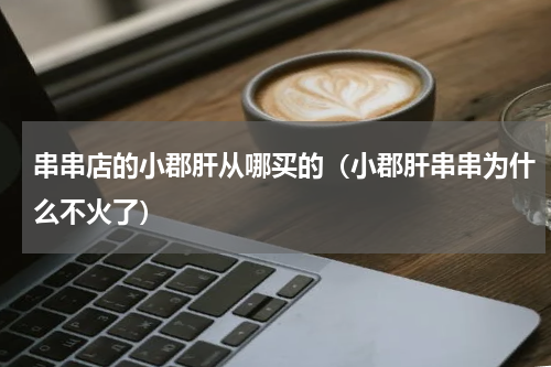 串串店的小郡肝从哪买的（小郡肝串串为什么不火了）