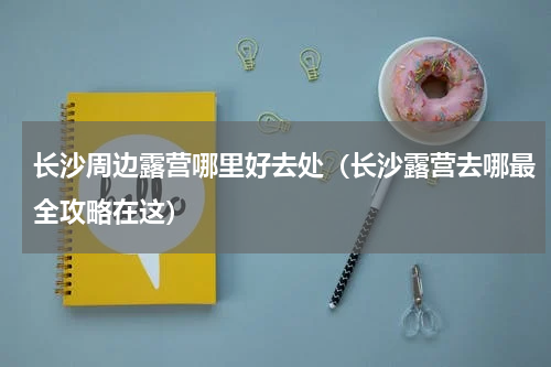 长沙周边露营哪里好去处（长沙露营去哪最全攻略在这）
