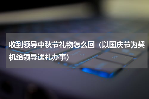 收到领导中秋节礼物怎么回（以国庆节为契机给领导送礼办事）