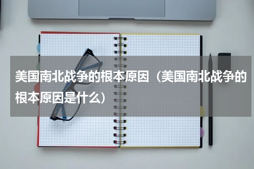 美国南北战争的根本原因（美国南北战争的根本原因是什么）