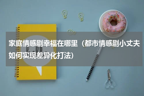 家庭情感剧幸福在哪里（都市情感剧小丈夫如何实现差异化打法）