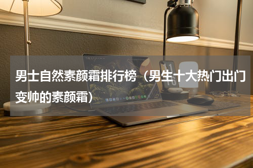 男士自然素颜霜排行榜（男生十大热门出门变帅的素颜霜）