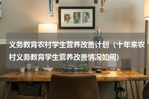 义务教育农村学生营养改善计划（十年来农村义务教育学生营养改善情况如何）