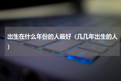出生在什么年份的人最好（几几年出生的人）