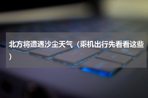 北方将遭遇沙尘天气（乘机出行先看看这些）