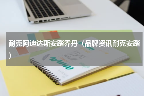 耐克阿迪达斯安踏乔丹（品牌资讯耐克安踏）