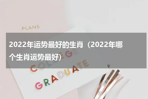 2022年运势最好的生肖（2022年哪个生肖运势最好）