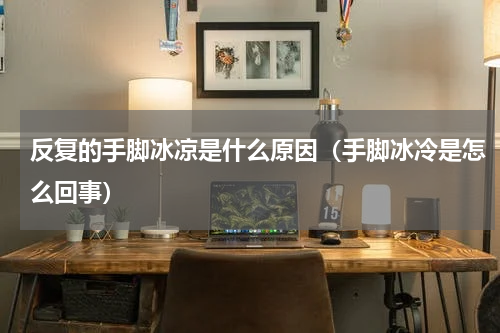 反复的手脚冰凉是什么原因（手脚冰冷是怎么回事）