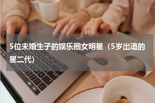 5位未婚生子的娱乐圈女明星（5岁出道的星二代）