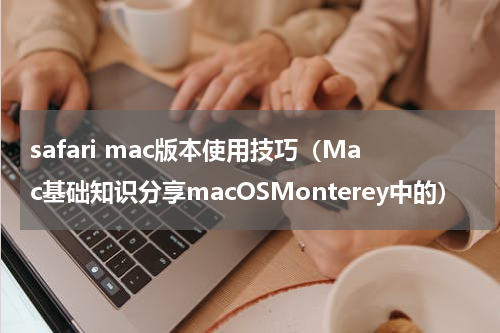 safari mac版本使用技巧（Mac基础知识分享macOSMonterey中的）