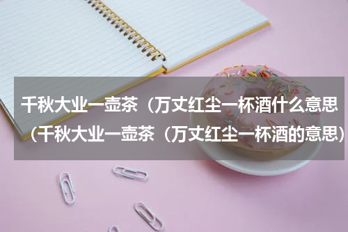 千秋大业一壶茶（万丈红尘一杯酒什么意思（千秋大业一壶茶（万丈红尘一杯酒的意思）
