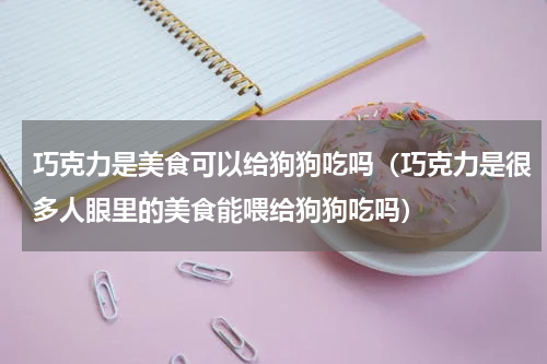 巧克力是美食可以给狗狗吃吗（巧克力是很多人眼里的美食能喂给狗狗吃吗）